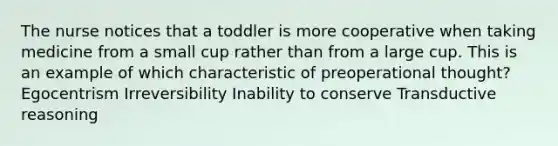 The nurse notices that a toddler is more cooperative when taking medicine from a small cup rather than from a large cup. This is an example of which characteristic of preoperational thought? Egocentrism Irreversibility Inability to conserve Transductive reasoning