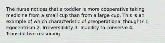 The nurse notices that a toddler is more cooperative taking medicine from a small cup than from a large cup. This is an example of which characteristic of preoperational thought? 1. Egocentrism 2. Irreversibility 3. Inability to conserve 4. Transductive reasoning