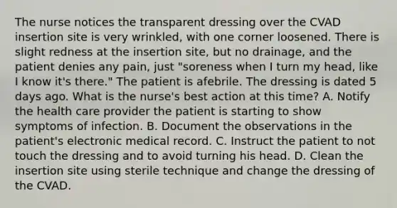 The nurse notices the transparent dressing over the CVAD insertion site is very wrinkled, with one corner loosened. There is slight redness at the insertion site, but no drainage, and the patient denies any pain, just "soreness when I turn my head, like I know it's there." The patient is afebrile. The dressing is dated 5 days ago. What is the nurse's best action at this time? A. Notify the health care provider the patient is starting to show symptoms of infection. B. Document the observations in the patient's electronic medical record. C. Instruct the patient to not touch the dressing and to avoid turning his head. D. Clean the insertion site using sterile technique and change the dressing of the CVAD.