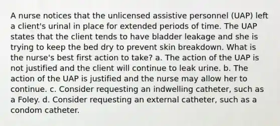 A nurse notices that the unlicensed assistive personnel (UAP) left a client's urinal in place for extended periods of time. The UAP states that the client tends to have bladder leakage and she is trying to keep the bed dry to prevent skin breakdown. What is the nurse's best first action to take? a. The action of the UAP is not justified and the client will continue to leak urine. b. The action of the UAP is justified and the nurse may allow her to continue. c. Consider requesting an indwelling catheter, such as a Foley. d. Consider requesting an external catheter, such as a condom catheter.