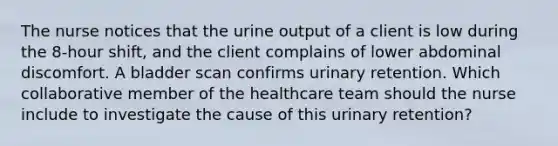 The nurse notices that the urine output of a client is low during the​ 8-hour shift, and the client complains of lower abdominal discomfort. A bladder scan confirms urinary retention. Which collaborative member of the healthcare team should the nurse include to investigate the cause of this urinary​ retention?