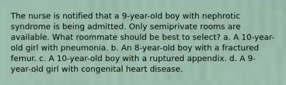 The nurse is notified that a 9-year-old boy with nephrotic syndrome is being admitted. Only semiprivate rooms are available. What roommate should be best to select? a. A 10-year-old girl with pneumonia. b. An 8-year-old boy with a fractured femur. c. A 10-year-old boy with a ruptured appendix. d. A 9-year-old girl with congenital heart disease.