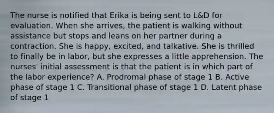 The nurse is notified that Erika is being sent to L&D for evaluation. When she arrives, the patient is walking without assistance but stops and leans on her partner during a contraction. She is happy, excited, and talkative. She is thrilled to finally be in labor, but she expresses a little apprehension. The nurses' initial assessment is that the patient is in which part of the labor experience? A. Prodromal phase of stage 1 B. Active phase of stage 1 C. Transitional phase of stage 1 D. Latent phase of stage 1