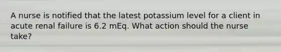 A nurse is notified that the latest potassium level for a client in acute renal failure is 6.2 mEq. What action should the nurse take?