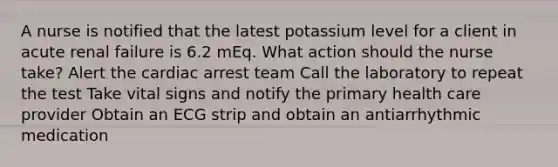 A nurse is notified that the latest potassium level for a client in acute renal failure is 6.2 mEq. What action should the nurse take? Alert the cardiac arrest team Call the laboratory to repeat the test Take vital signs and notify the primary health care provider Obtain an ECG strip and obtain an antiarrhythmic medication