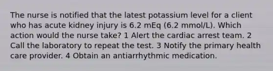 The nurse is notified that the latest potassium level for a client who has acute kidney injury is 6.2 mEq (6.2 mmol/L). Which action would the nurse take? 1 Alert the cardiac arrest team. 2 Call the laboratory to repeat the test. 3 Notify the primary health care provider. 4 Obtain an antiarrhythmic medication.