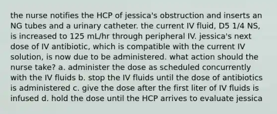 the nurse notifies the HCP of jessica's obstruction and inserts an NG tubes and a urinary catheter. the current IV fluid, D5 1/4 NS, is increased to 125 mL/hr through peripheral IV. jessica's next dose of IV antibiotic, which is compatible with the current IV solution, is now due to be administered. what action should the nurse take? a. administer the dose as scheduled concurrently with the IV fluids b. stop the IV fluids until the dose of antibiotics is administered c. give the dose after the first liter of IV fluids is infused d. hold the dose until the HCP arrives to evaluate jessica