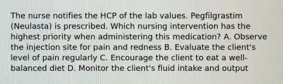 The nurse notifies the HCP of the lab values. Pegfilgrastim (Neulasta) is prescribed. Which nursing intervention has the highest priority when administering this medication? A. Observe the injection site for pain and redness B. Evaluate the client's level of pain regularly C. Encourage the client to eat a well-balanced diet D. Monitor the client's fluid intake and output