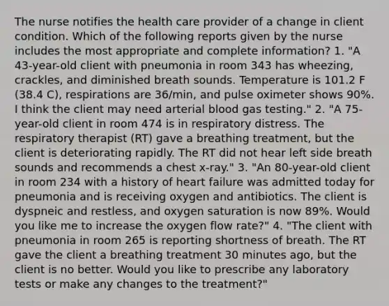 The nurse notifies the health care provider of a change in client condition. Which of the following reports given by the nurse includes the most appropriate and complete information? 1. "A 43-year-old client with pneumonia in room 343 has wheezing, crackles, and diminished breath sounds. Temperature is 101.2 F (38.4 C), respirations are 36/min, and pulse oximeter shows 90%. I think the client may need arterial blood gas testing." 2. "A 75-year-old client in room 474 is in respiratory distress. The respiratory therapist (RT) gave a breathing treatment, but the client is deteriorating rapidly. The RT did not hear left side breath sounds and recommends a chest x-ray." 3. "An 80-year-old client in room 234 with a history of heart failure was admitted today for pneumonia and is receiving oxygen and antibiotics. The client is dyspneic and restless, and oxygen saturation is now 89%. Would you like me to increase the oxygen flow rate?" 4. "The client with pneumonia in room 265 is reporting shortness of breath. The RT gave the client a breathing treatment 30 minutes ago, but the client is no better. Would you like to prescribe any laboratory tests or make any changes to the treatment?"