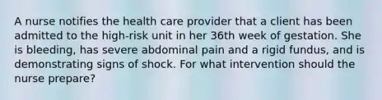 A nurse notifies the health care provider that a client has been admitted to the high-risk unit in her 36th week of gestation. She is bleeding, has severe abdominal pain and a rigid fundus, and is demonstrating signs of shock. For what intervention should the nurse prepare?