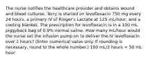 The nurse notifies the healthcare provider and obtains wound and blood cultures. Terry is started on levofloxacin 750 mg every 24 hours, a primary IV of Ringer's Lactate at 125 mL/hour, and a cooling blanket. The prescription for levofloxacin is in a 100 mL piggyback bag of 0.9% normal saline. How many mL/hour would the nurse set the infusion pump on to deliver the IV levofloxacin over 2 hours? (Enter numerical value only. If rounding is necessary, round to the whole number.) 100 mL/2 hours = 50 mL hour