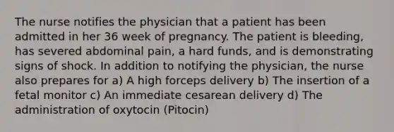 The nurse notifies the physician that a patient has been admitted in her 36 week of pregnancy. The patient is bleeding, has severed abdominal pain, a hard funds, and is demonstrating signs of shock. In addition to notifying the physician, the nurse also prepares for a) A high forceps delivery b) The insertion of a fetal monitor c) An immediate cesarean delivery d) The administration of oxytocin (Pitocin)