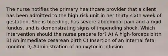 The nurse notifies the primary healthcare provider that a client has been admitted to the high-risk unit in her thirty-sixth week of gestation. She is bleeding, has severe abdominal pain and a rigid fundus, and is demonstrating signs of impending shock. Which intervention should the nurse prepare for? A) A high-forceps birth B) An immediate cesarean birth C) Insertion of an internal fetal monitor D) Administration of an oxytocin infusion