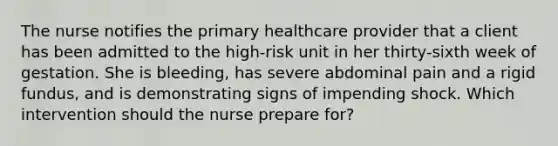 The nurse notifies the primary healthcare provider that a client has been admitted to the high-risk unit in her thirty-sixth week of gestation. She is bleeding, has severe abdominal pain and a rigid fundus, and is demonstrating signs of impending shock. Which intervention should the nurse prepare for?