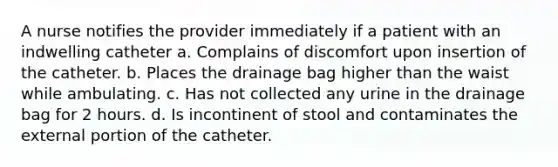 A nurse notifies the provider immediately if a patient with an indwelling catheter a. Complains of discomfort upon insertion of the catheter. b. Places the drainage bag higher than the waist while ambulating. c. Has not collected any urine in the drainage bag for 2 hours. d. Is incontinent of stool and contaminates the external portion of the catheter.