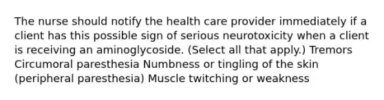 The nurse should notify the health care provider immediately if a client has this possible sign of serious neurotoxicity when a client is receiving an aminoglycoside. (Select all that apply.) Tremors Circumoral paresthesia Numbness or tingling of the skin (peripheral paresthesia) Muscle twitching or weakness