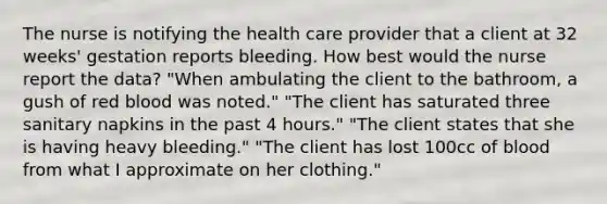 The nurse is notifying the health care provider that a client at 32 weeks' gestation reports bleeding. How best would the nurse report the data? "When ambulating the client to the bathroom, a gush of red blood was noted." "The client has saturated three sanitary napkins in the past 4 hours." "The client states that she is having heavy bleeding." "The client has lost 100cc of blood from what I approximate on her clothing."