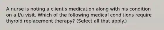 A nurse is noting a client's medication along with his condition on a f/u visit. Which of the following medical conditions require thyroid replacement therapy? (Select all that apply.)