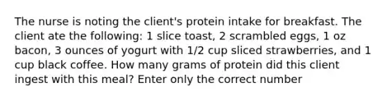 The nurse is noting the client's protein intake for breakfast. The client ate the following: 1 slice toast, 2 scrambled eggs, 1 oz bacon, 3 ounces of yogurt with 1/2 cup sliced strawberries, and 1 cup black coffee. How many grams of protein did this client ingest with this meal? Enter only the correct number