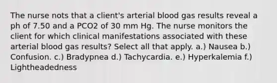 The nurse nots that a client's arterial blood gas results reveal a ph of 7.50 and a PCO2 of 30 mm Hg. The nurse monitors the client for which clinical manifestations associated with these arterial blood gas results? Select all that apply. a.) Nausea b.) Confusion. c.) Bradypnea d.) Tachycardia. e.) Hyperkalemia f.) Lightheadedness