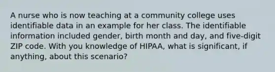 A nurse who is now teaching at a community college uses identifiable data in an example for her class. The identifiable information included gender, birth month and day, and five-digit ZIP code. With you knowledge of HIPAA, what is significant, if anything, about this scenario?