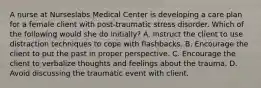 A nurse at Nurseslabs Medical Center is developing a care plan for a female client with post-traumatic stress disorder. Which of the following would she do initially? A. Instruct the client to use distraction techniques to cope with flashbacks. B. Encourage the client to put the past in proper perspective. C. Encourage the client to verbalize thoughts and feelings about the trauma. D. Avoid discussing the traumatic event with client.