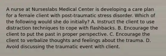 A nurse at Nurseslabs Medical Center is developing a care plan for a female client with <a href='https://www.questionai.com/knowledge/kYGmvqYaVP-post-traumatic-stress-disorder' class='anchor-knowledge'>post-traumatic stress disorder</a>. Which of the following would she do initially? A. Instruct the client to use distraction techniques to cope with flashbacks. B. Encourage the client to put the past in proper perspective. C. Encourage the client to verbalize thoughts and feelings about the trauma. D. Avoid discussing the traumatic event with client.