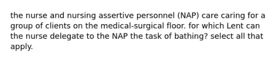 the nurse and nursing assertive personnel (NAP) care caring for a group of clients on the medical-surgical floor. for which Lent can the nurse delegate to the NAP the task of bathing? select all that apply.