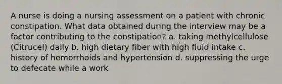 A nurse is doing a nursing assessment on a patient with chronic constipation. What data obtained during the interview may be a factor contributing to the constipation? a. taking methylcellulose (Citrucel) daily b. high dietary fiber with high fluid intake c. history of hemorrhoids and hypertension d. suppressing the urge to defecate while a work