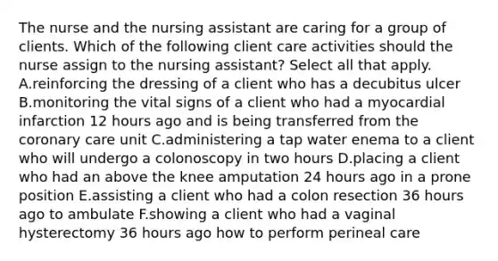 The nurse and the nursing assistant are caring for a group of clients. Which of the following client care activities should the nurse assign to the nursing assistant? Select all that apply. A.reinforcing the dressing of a client who has a decubitus ulcer B.monitoring the vital signs of a client who had a myocardial infarction 12 hours ago and is being transferred from the coronary care unit C.administering a tap water enema to a client who will undergo a colonoscopy in two hours D.placing a client who had an above the knee amputation 24 hours ago in a prone position E.assisting a client who had a colon resection 36 hours ago to ambulate F.showing a client who had a vaginal hysterectomy 36 hours ago how to perform perineal care