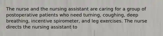 The nurse and the nursing assistant are caring for a group of postoperative patients who need turning, coughing, deep breathing, incentive spirometer, and leg exercises. The nurse directs the nursing assistant to