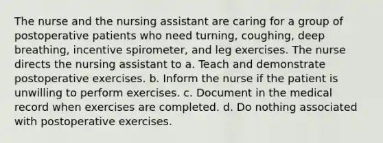 The nurse and the nursing assistant are caring for a group of postoperative patients who need turning, coughing, deep breathing, incentive spirometer, and leg exercises. The nurse directs the nursing assistant to a. Teach and demonstrate postoperative exercises. b. Inform the nurse if the patient is unwilling to perform exercises. c. Document in the medical record when exercises are completed. d. Do nothing associated with postoperative exercises.