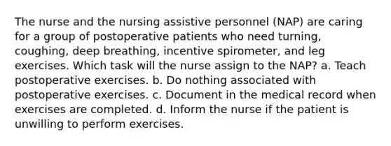 The nurse and the nursing assistive personnel (NAP) are caring for a group of postoperative patients who need turning, coughing, deep breathing, incentive spirometer, and leg exercises. Which task will the nurse assign to the NAP? a. Teach postoperative exercises. b. Do nothing associated with postoperative exercises. c. Document in the medical record when exercises are completed. d. Inform the nurse if the patient is unwilling to perform exercises.