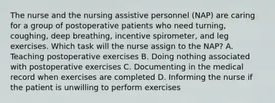 The nurse and the nursing assistive personnel (NAP) are caring for a group of postoperative patients who need turning, coughing, deep breathing, incentive spirometer, and leg exercises. Which task will the nurse assign to the NAP? A. Teaching postoperative exercises B. Doing nothing associated with postoperative exercises C. Documenting in the medical record when exercises are completed D. Informing the nurse if the patient is unwilling to perform exercises