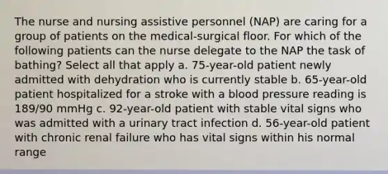 The nurse and nursing assistive personnel (NAP) are caring for a group of patients on the medical-surgical floor. For which of the following patients can the nurse delegate to the NAP the task of bathing? Select all that apply a. 75-year-old patient newly admitted with dehydration who is currently stable b. 65-year-old patient hospitalized for a stroke with a blood pressure reading is 189/90 mmHg c. 92-year-old patient with stable vital signs who was admitted with a urinary tract infection d. 56-year-old patient with chronic renal failure who has vital signs within his normal range