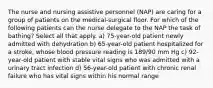 The nurse and nursing assistive personnel (NAP) are caring for a group of patients on the medical-surgical floor. For which of the following patients can the nurse delegate to the NAP the task of bathing? Select all that apply. a) 75-year-old patient newly admitted with dehydration b) 65-year-old patient hospitalized for a stroke, whose blood pressure reading is 189/90 mm Hg c) 92-year-old patient with stable vital signs who was admitted with a urinary tract infection d) 56-year-old patient with chronic renal failure who has vital signs within his normal range