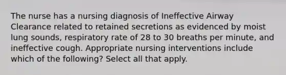 The nurse has a nursing diagnosis of Ineffective Airway Clearance related to retained secretions as evidenced by moist lung sounds, respiratory rate of 28 to 30 breaths per minute, and ineffective cough. Appropriate nursing interventions include which of the following? Select all that apply.