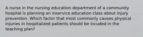 A nurse in the nursing education department of a community hospital is planning an inservice education class about injury prevention. Which factor that most commonly causes physical injuries in hospitalized patients should be incuded in the teaching plan?