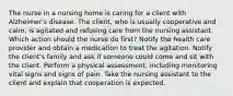 The nurse in a nursing home is caring for a client with Alzheimer's disease. The client, who is usually cooperative and calm, is agitated and refusing care from the nursing assistant. Which action should the nurse do first? Notify the health care provider and obtain a medication to treat the agitation. Notify the client's family and ask if someone could come and sit with the client. Perform a physical assessment, including monitoring vital signs and signs of pain. Take the nursing assistant to the client and explain that cooperation is expected.