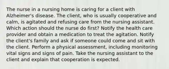 The nurse in a nursing home is caring for a client with Alzheimer's disease. The client, who is usually cooperative and calm, is agitated and refusing care from the nursing assistant. Which action should the nurse do first? Notify the health care provider and obtain a medication to treat the agitation. Notify the client's family and ask if someone could come and sit with the client. Perform a physical assessment, including monitoring vital signs and signs of pain. Take the nursing assistant to the client and explain that cooperation is expected.