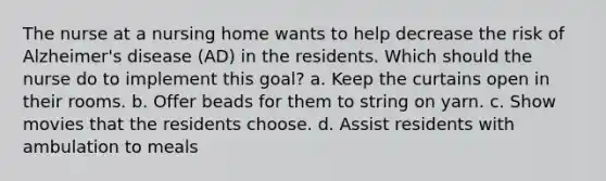 The nurse at a nursing home wants to help decrease the risk of Alzheimer's disease (AD) in the residents. Which should the nurse do to implement this goal? a. Keep the curtains open in their rooms. b. Offer beads for them to string on yarn. c. Show movies that the residents choose. d. Assist residents with ambulation to meals