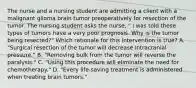 The nurse and a nursing student are admitting a client with a malignant glioma brain tumor preoperatively for resection of the tumor. The nursing student asks the nurse, " I was told these types of tumors have a very poor prognosis. Why is the tumor being resected?" Which rationale for this intervention is true? A. "Surgical resection of the tumor will decrease intracranial pressure." B. "Removing bulk from the tumor will reverse the paralysis." C. "Using this procedure will eliminate the need for chemotherapy." D. "Every life-saving treatment is administered when treating brain tumors."