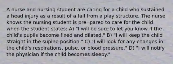 A nurse and nursing student are caring for a child who sustained a head injury as a result of a fall from a play structure. The nurse knows the nursing student is pre- pared to care for the child when the student states: A) "I will be sure to let you know if the child's pupils become fixed and dilated." B) "I will keep the child straight in the supine position." C) "I will look for any changes in the child's respirations, pulse, or blood pressure." D) "I will notify the physician if the child becomes sleepy."