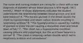 The nurse and nursing student are caring for a client with a new diagnosis of diabetes whose blood glucose is 974 mg/dL (54.1 mmol/L). Which of these statements indicates the student understands the relationship between blood glucose and acid base balance? A. "The excess glucose in the blood causes the client to hypoventilate and retain carbon dioxide resulting in respiratory acidosis" B. "The hyperglycemia is caused by inability of glucose to enter the cell causing a starvation state and break down of fats" C. "The client has a hyperosmolar condition causing polyuria and polyphagia, but the acid base balance is normal" D. "The client is retaining carbon dioxide which led to respiratory acidosis and somnolence"