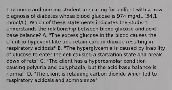 The nurse and nursing student are caring for a client with a new diagnosis of diabetes whose blood glucose is 974 mg/dL (54.1 mmol/L). Which of these statements indicates the student understands the relationship between blood glucose and acid base balance? A. "The excess glucose in the blood causes the client to hypoventilate and retain carbon dioxide resulting in respiratory acidosis" B. "The hyperglycemia is caused by inability of glucose to enter the cell causing a starvation state and break down of fats" C. "The client has a hyperosmolar condition causing polyuria and polyphagia, but the acid base balance is normal" D. "The client is retaining carbon dioxide which led to respiratory acidosis and somnolence"