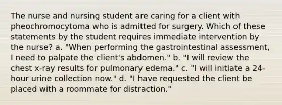 The nurse and nursing student are caring for a client with pheochromocytoma who is admitted for surgery. Which of these statements by the student requires immediate intervention by the nurse? a. "When performing the gastrointestinal assessment, I need to palpate the client's abdomen." b. "I will review the chest x-ray results for pulmonary edema." c. "I will initiate a 24-hour urine collection now." d. "I have requested the client be placed with a roommate for distraction."