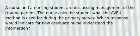 A nurse and a nursing student are discussing management of the trauma patient. The nurse asks the student what the AVPU method is used for during the primary survey. Which response would indicate for new graduate nurse understood the information?