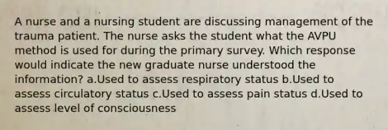 A nurse and a nursing student are discussing management of the trauma patient. The nurse asks the student what the AVPU method is used for during the primary survey. Which response would indicate the new graduate nurse understood the information? a.Used to assess respiratory status b.Used to assess circulatory status c.Used to assess pain status d.Used to assess level of consciousness