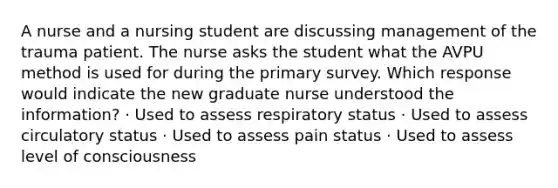 A nurse and a nursing student are discussing management of the trauma patient. The nurse asks the student what the AVPU method is used for during the primary survey. Which response would indicate the new graduate nurse understood the information? · Used to assess respiratory status · Used to assess circulatory status · Used to assess pain status · Used to assess level of consciousness