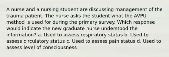 A nurse and a nursing student are discussing management of the trauma patient. The nurse asks the student what the AVPU method is used for during the primary survey. Which response would indicate the new graduate nurse understood the information? a. Used to assess respiratory status b. Used to assess circulatory status c. Used to assess pain status d. Used to assess level of consciousness